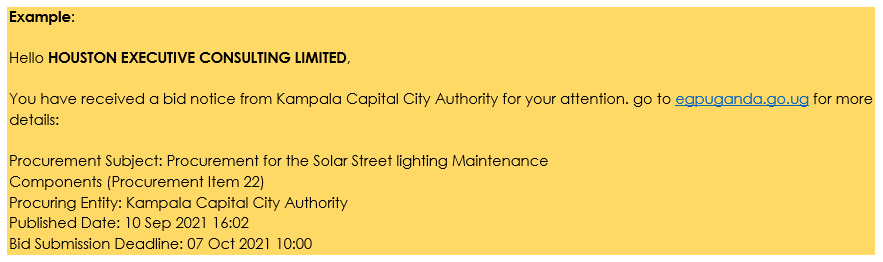 Example: Hello HOUSTON EXECUTIVE CONSULTING LIMITED, You have received a bid notice from Kampala Capital City Authority for your attention. go to egpuganda.go.ug for more details: Procurement Subject: Procurement for the Solar Street lighting Maintenance Components (Procurement Item 22) Procuring Entity: Kampala Capital City Authority Published Date: 10 Sep 2021 16:02 Bid Submission Deadline: 07 Oct 2021 10:00